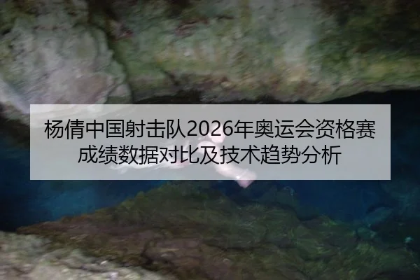 杨倩中国射击队2026年奥运会资格赛成绩数据对比及技术趋势分析